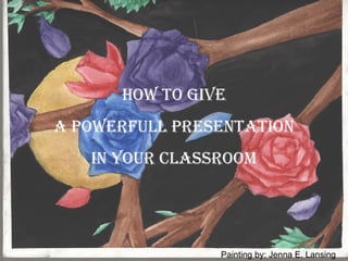 HOW TO GIVE A POWERFULL PRESENTATION  IN YOUR CLASSROOM Painting by: Jenna E. Lansing 