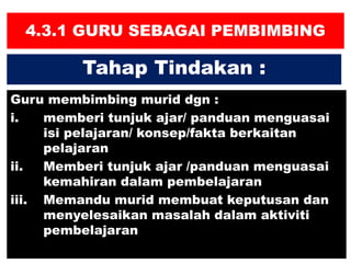 4.3.1 GURU SEBAGAI PEMBIMBING
Guru membimbing murid dgn :
i. memberi tunjuk ajar/ panduan menguasai
isi pelajaran/ konsep/fakta berkaitan
pelajaran
ii. Memberi tunjuk ajar /panduan menguasai
kemahiran dalam pembelajaran
iii. Memandu murid membuat keputusan dan
menyelesaikan masalah dalam aktiviti
pembelajaran
Tahap Tindakan :
 
