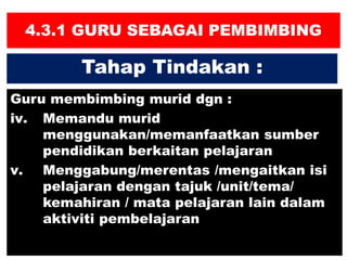 4.3.1 GURU SEBAGAI PEMBIMBING
Guru membimbing murid dgn :
iv. Memandu murid
menggunakan/memanfaatkan sumber
pendidikan berkaitan pelajaran
v. Menggabung/merentas /mengaitkan isi
pelajaran dengan tajuk /unit/tema/
kemahiran / mata pelajaran lain dalam
aktiviti pembelajaran
Tahap Tindakan :
 