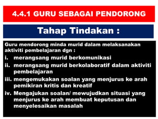 4.4.1 GURU SEBAGAI PENDORONG
Guru mendorong minda murid dalam melaksanakan
aktiviti pembelajaran dgn :
i. merangsang murid berkomunikasi
ii. merangsang murid berkolaboratif dalam aktiviti
pembelajaran
iii. mengemukakan soalan yang menjurus ke arah
pemikiran kritis dan kreatif
iv. Mengajukan soalan/ mewujudkan situasi yang
menjurus ke arah membuat keputusan dan
menyelesaikan masalah
Tahap Tindakan :
 