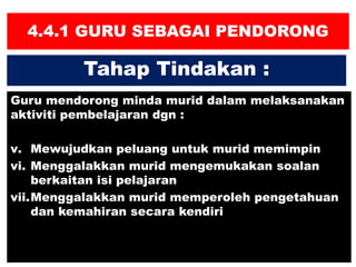 4.4.1 GURU SEBAGAI PENDORONG
Guru mendorong minda murid dalam melaksanakan
aktiviti pembelajaran dgn :
v. Mewujudkan peluang untuk murid memimpin
vi. Menggalakkan murid mengemukakan soalan
berkaitan isi pelajaran
vii.Menggalakkan murid memperoleh pengetahuan
dan kemahiran secara kendiri
Tahap Tindakan :
 