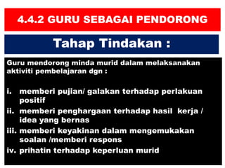4.4.2 GURU SEBAGAI PENDORONG
Guru mendorong minda murid dalam melaksanakan
aktiviti pembelajaran dgn :
i. memberi pujian/ galakan terhadap perlakuan
positif
ii. memberi penghargaan terhadap hasil kerja /
idea yang bernas
iii. memberi keyakinan dalam mengemukakan
soalan /memberi respons
iv. prihatin terhadap keperluan murid
Tahap Tindakan :
 