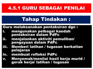 4.5.1 GURU SEBAGAI PENILAI
Guru melaksanakan pentaksiran dgn :
i. mengunakan pelbagai kaedah
pentaksiran dalam PdPc
ii. menjalankan aktiviti pemulihan/
pengayaan dalam PdPc
iii. Memberi latihan / tugasan berkaitan
pelajaran
iv. membuat refleksi PdPc
v. Menyemak/menilai hasil kerja murid /
gerak kerja/ latihan / tugasan
Tahap Tindakan :
 