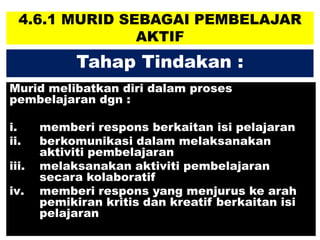 4.6.1 MURID SEBAGAI PEMBELAJAR
AKTIF
Murid melibatkan diri dalam proses
pembelajaran dgn :
i. memberi respons berkaitan isi pelajaran
ii. berkomunikasi dalam melaksanakan
aktiviti pembelajaran
iii. melaksanakan aktiviti pembelajaran
secara kolaboratif
iv. memberi respons yang menjurus ke arah
pemikiran kritis dan kreatif berkaitan isi
pelajaran
Tahap Tindakan :
 