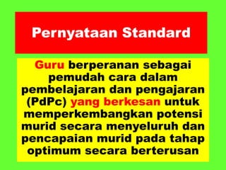 Pernyataan Standard
Guru berperanan sebagai
pemudah cara dalam
pembelajaran dan pengajaran
(PdPc) yang berkesan untuk
memperkembangkan potensi
murid secara menyeluruh dan
pencapaian murid pada tahap
optimum secara berterusan
 