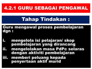 4.2.1 GURU SEBAGAI PENGAWAL
Guru mengawal proses pembelajaran
dgn :
i. mengelola isi pelajaran/ skop
pembelajaran yang dirancang
ii. mengelolakan masa PdPc selaras
dengan aktiviti pembelajaran
iii. memberi peluang kepada
penyertaan aktif murid
Tahap Tindakan :
 