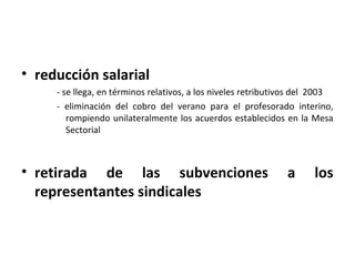 • reducción salarial
     - se llega, en términos relativos, a los niveles retributivos del 2003
     - eliminación del cobro del verano para el profesorado interino,
        rompiendo unilateralmente los acuerdos establecidos en la Mesa
        Sectorial



• retirada de las subvenciones                                 a      los
  representantes sindicales
 