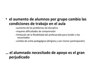 • el aumento de alumnos por grupo cambia las
  condiciones de trabajo en el aula
     - aumento de los problemas de disciplina
     - mayores dificultades de comprensión
     - limitación de la flexibilidad del profesorado para tender a los
         necesitados
     - cambio de estilo pedagógico (dirigista y con menor participación)



… el alumnado necesitado de apoyo es el gran
  perjudicado
 