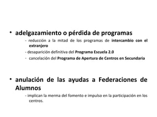 • adelgazamiento o pérdida de programas
    - reducción a la mitad de los programas de intercambio con el
       extranjero
    - desaparición definitiva del Programa Escuela 2.0
    - cancelación del Programa de Apertura de Centros en Secundaria




• anulación de las ayudas a Federaciones de
  Alumnos
    - implican la merma del fomento e impulso en la participación en los
       centros.
 