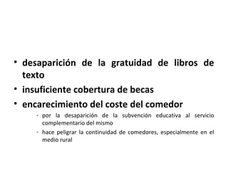 • desaparición de la gratuidad de libros de
  texto
• insuficiente cobertura de becas
• encarecimiento del coste del comedor
    - por la desaparición de la subvención educativa al servicio
      complementario del mismo
    - hace peligrar la continuidad de comedores, especialmente en el
      medio rural
 