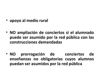 • apoyo al medio rural

• NO ampliación de conciertos si el alumnado
  puede ser asumido por la red pública con las
  construcciones demandadas

• NO prorrogación de           conciertos de
  enseñanzas no obligatorias cuyos alumnos
  puedan ser asumidos por la red pública
 