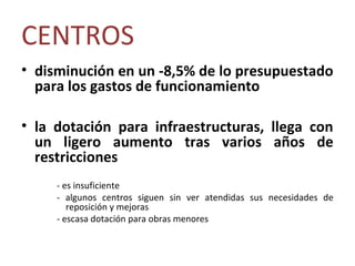 CENTROS
• disminución en un -8,5% de lo presupuestado
  para los gastos de funcionamiento

• la dotación para infraestructuras, llega con
  un ligero aumento tras varios años de
  restricciones
     - es insuficiente
     - algunos centros siguen sin ver atendidas sus necesidades de
        reposición y mejoras
     - escasa dotación para obras menores
 