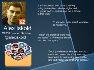 “I am fascinated with us as a society
                      being in transition between digital and
                      physical worlds, and stickers are a tribute
                      to that idea.”


                                     “If you want to be social, you have
                                     to watch live.”
 Alex Iskold
CEO/Founder GetGlue   “When we launched there was
 @alexiskold          no social TV. We helped create
                      and lead the space.”



                                “Once you discover what you want to
                                watch, we can enhance the watching
                                experience by connecting you to other
                                fans and interesting additional content.”
 