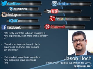 • “We really want this to be an engaging a
  new experience, even more than it already
  is.”

• “Social is so important now to fan's
  experience and what they demand
  out of a show”


• It’s important to continue to explore
  new innovative ways to engage                         Jason Hoch
  fans                                    Former SVP Digital Operation for WWE
                                                                @starexplorer
 