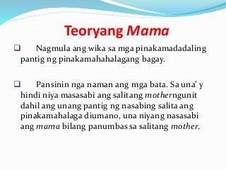 Teoryang Mama
 Nagmula ang wika sa mga pinakamadadaling
pantig ng pinakamahahalagang bagay.
 Pansinin nga naman ang mga bata. Sa una’ y
hindi niya masasabi ang salitang motherngunit
dahil ang unang pantig ng nasabing salita ang
pinakamahalaga diumano, una niyang nasasabi
ang mama bilang panumbas sa salitang mother.
 