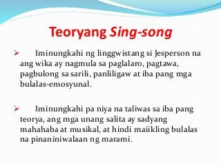 Teoryang Sing-song
 Iminungkahi ng linggwistang si Jesperson na
ang wika ay nagmula sa paglalaro, pagtawa,
pagbulong sa sarili, panliligaw at iba pang mga
bulalas-emosyunal.
 Iminungkahi pa niya na taliwas sa iba pang
teorya, ang mga unang salita ay sadyang
mahahaba at musikal, at hindi maiikling bulalas
na pinaniniwalaan ng marami.
 