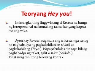 Teoryang Hey you!
Iminungkahi ng linggwistang si Revesz na bunga
ng interpersonal na kontak ng tao sa kanyang kapwa
tao ang wika.
Ayon kay Revesz, nagmula ang wika sa mga tunog
na nagbabadya ng pagkakakilanlan (Ako!) at
pagkakabilang (Tayo!). Napapabulalas din tayo bilang
pagbabadya ng takot, galit o sakit (Saklolo!).
Tinatawag din itong teoryang kontak.
 
