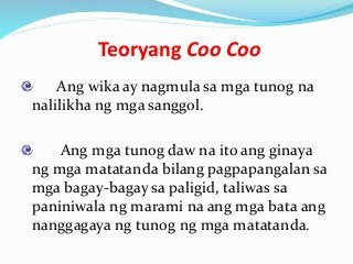 Teoryang Coo Coo
Ang wika ay nagmula sa mga tunog na
nalilikha ng mga sanggol.
Ang mga tunog daw na ito ang ginaya
ng mga matatanda bilang pagpapangalan sa
mga bagay-bagay sa paligid, taliwas sa
paniniwala ng marami na ang mga bata ang
nanggagaya ng tunog ng mga matatanda.
 