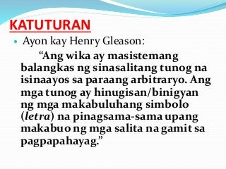 KATUTURAN
 Ayon kay Henry Gleason:
“Ang wika ay masistemang
balangkas ng sinasalitang tunog na
isinaayos sa paraang arbitraryo. Ang
mga tunog ay hinugisan/binigyan
ng mga makabuluhang simbolo
(letra) na pinagsama-sama upang
makabuo ng mga salita na gamit sa
pagpapahayag.”
 