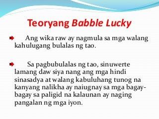 Teoryang Babble Lucky
Ang wika raw ay nagmula sa mga walang
kahulugang bulalas ng tao.
Sa pagbubulalas ng tao, sinuwerte
lamang daw siya nang ang mga hindi
sinasadya at walang kabuluhang tunog na
kanyang nalikha ay naiugnay sa mga bagay-
bagay sa paligid na kalaunan ay naging
pangalan ng mga iyon.
 