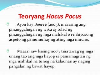 Teoryang Hocus Pocus
 Ayon kay Boeree (2003), maaaring ang
pinanggalingan ng wika ay tulad ng
pinanggalingan ng mga mahikal o relihiyosong
aspeto ng pamumuhay ng ating mga ninuno.
 Maaari raw kasing noo’y tinatawag ng mga
unang tao ang mga hayop sa pamamagitan ng
mga mahikal na tunog na kalaunan ay naging
pangalan ng bawat hayop.
 