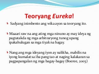 Teoryang Eureka!
 Sadyang inimbento ang wika ayon sa teoryang ito.
Maaari raw na ang ating mga ninuno ay may ideya ng
pagtatakda ng mga arbitraryong tunog upang
ipakahulugan sa mga tiyak na bagay.
Nang ang mga ideyang iyon ay nalikha, mabilis na
iyong kumalat sa iba pang tao at naging kalakaran sa
pagpapangalan ng mga bagay-bagay (Boeree, 2003)
 