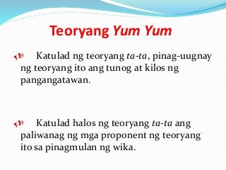 Teoryang Yum Yum
 Katulad ng teoryang ta-ta, pinag-uugnay
ng teoryang ito ang tunog at kilos ng
pangangatawan.
 Katulad halos ng teoryang ta-ta ang
paliwanag ng mga proponent ng teoryang
ito sa pinagmulan ng wika.
 
