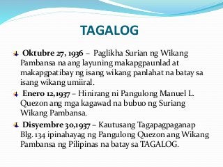 TAGALOG
Oktubre 27, 1936 – Paglikha Surian ng Wikang
Pambansa na ang layuning makapgpaunlad at
makapgpatibay ng isang wikang panlahat na batay sa
isang wikang umiiral.
Enero 12,1937 – Hinirang ni Pangulong Manuel L.
Quezon ang mga kagawad na bubuo ng Suriang
Wikang Pambansa.
Disyembre 30,1937 – Kautusang Tagapagpaganap
Blg. 134 ipinahayag ng Pangulong Quezon ang Wikang
Pambansa ng Pilipinas na batay sa TAGALOG.
 