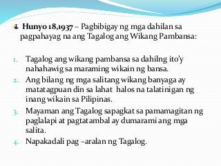 Hunyo 18,1937 – Pagbibigay ng mga dahilan sa
pagpahayag na ang Tagalog ang Wikang Pambansa:
1. Tagalog ang wikang pambansa sa dahilng ito’y
nahahawig sa maraming wikain ng bansa.
2. Ang bilang ng mga salitang wikang banyaga ay
matatagpuan din sa lahat halos na talatinigan ng
inang wikain sa Pilipinas.
3. Mayaman ang Tagalog sapagkat sa pamamagitan ng
paglalapi at pagtatambal ay dumarami ang mga
salita.
4. Napakadali pag –aralan ng Tagalog.
 