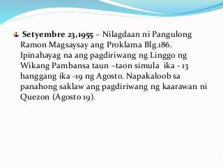 Setyembre 23,1955 – Nilagdaan ni Pangulong
Ramon Magsaysay ang Proklama Blg.186.
Ipinahayag na ang pagdiriwang ng Linggo ng
Wikang Pambansa taun –taon simula ika - 13
hanggang ika -19 ng Agosto. Napakaloob sa
panahong saklaw ang pagdiriwang ng kaarawan ni
Quezon (Agosto 19).
 