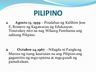 PILIPINO
Agosto 13, 1959 – Pinalabas ng Kalihim Jose
E. Romero ng Kagawaran ng Edukasyon.
Tinutukoy nito na nag Wikang Pambansa ang
salitang Pilipino.
Octubre 24,1967 - Nilagda ni Panglung
Marcos ng isang kautusan na ang Pilipino ang
gagamitin ng mga opisina at mga gusali ng
pamahalaan.
 