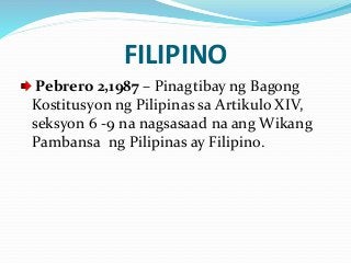 FILIPINO
Pebrero 2,1987 – Pinagtibay ng Bagong
Kostitusyon ng Pilipinas sa Artikulo XIV,
seksyon 6 -9 na nagsasaad na ang Wikang
Pambansa ng Pilipinas ay Filipino.
 