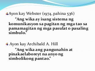 Ayon kay Webster (1974, pahina 536)
“Ang wika ay isang sistema ng
komunikasyon sa pagitan ng mga tao sa
pamamagitan ng mga pasulat o pasaling
simbulo.”
Ayon kay Archibald A. Hill
“Ang wika ang pangunahin at
pinakaelaboreyt na anyo ng
simbolikong pantao.”
 