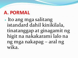 A. PORMAL
 Ito ang mga salitang
istandard dahil kinikilala,
tinatanggap at ginagamit ng
higit na nakakarami lalo na
ng mga nakapag – aral ng
wika.
 