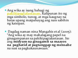  Ang wika ay isang bahagi ng
pakikipagtalastasan. Kalipunan ito ng
mga simbolo, tunog, at mga kaugnay na
batas upang maipahayag ang nais sabihin
ng kaisipan.
 Dagdag naman nina Mangahis et al (2005):
“Ang wika ay may mahalagang papel na
ginagampanan sa pakikipagtalastasan. Ito
ang midyum na ginagamit sa maayos
na paghatid at pagtanggap ng mensahe
na susi sa pagkakaunawaan.”
 
