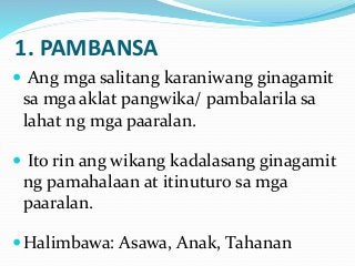 1. PAMBANSA
 Ang mga salitang karaniwang ginagamit
sa mga aklat pangwika/ pambalarila sa
lahat ng mga paaralan.
 Ito rin ang wikang kadalasang ginagamit
ng pamahalaan at itinuturo sa mga
paaralan.
Halimbawa: Asawa, Anak, Tahanan
 