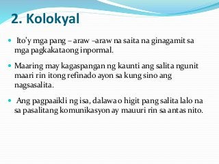 2. Kolokyal
 Ito’y mga pang – araw –araw na saita na ginagamit sa
mga pagkakataong inpormal.
 Maaring may kagaspangan ng kaunti ang salita ngunit
maari rin itong refinado ayon sa kung sino ang
nagsasalita.
 Ang pagpaaikli ng isa, dalawa o higit pang salita lalo na
sa pasalitang komunikasyon ay mauuri rin sa antas nito.
 