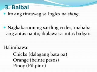 3. Balbal
 Ito ang tintawag sa Ingles na slang.
 Nagkakaroon ng sariling codes, mababa
ang antas na ito; ikalawa sa antas bulgar.
Halimbawa:
Chicks (dalagang bata pa)
Orange (beinte pesos)
Pinoy (Pilipino)
 