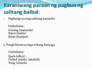Karaniwang paraan ng pagbuo ng
salitang balbal:
1. Paghango sa mga salitang katutubo
Halimbawa:
Gurang (matanda)
Bayot (bakla)
Barat (kuripot)
2. Panghihiram sa mga wikang banyaga
Halimbawa:
Epek (effect)
Futbol (naalis, natalsik)
Tong (wheels)
 