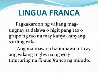 LINGUA FRANCA
Pagkakaroon ng wikang mag-
uugnay sa dalawa o higit pang tao o
grupo ng tao na may kanya-kanyang
sariling wika.
Ang malinaw na halimbawa nito ay
ang wikang Ingles na ngayo’y
tinuturing na lingua franca ng mundo.
 