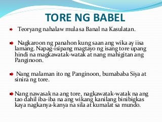 TORE NG BABEL
Teoryang nahalaw mula sa Banal na Kasulatan.
Nagkaroon ng panahon kung saan ang wika ay iisa
lamang. Napag-isipang magtayo ng isang tore upang
hindi na magkawatak-watak at nang mahigitan ang
Panginoon.
Nang malaman ito ng Panginoon, bumababa Siya at
sinira ng tore.
Nang nawasak na ang tore, nagkawatak-watak na ang
tao dahil iba-iba na ang wikang kanilang binibigkas
kaya nagkanya-kanya na sila at kumalat sa mundo.
 