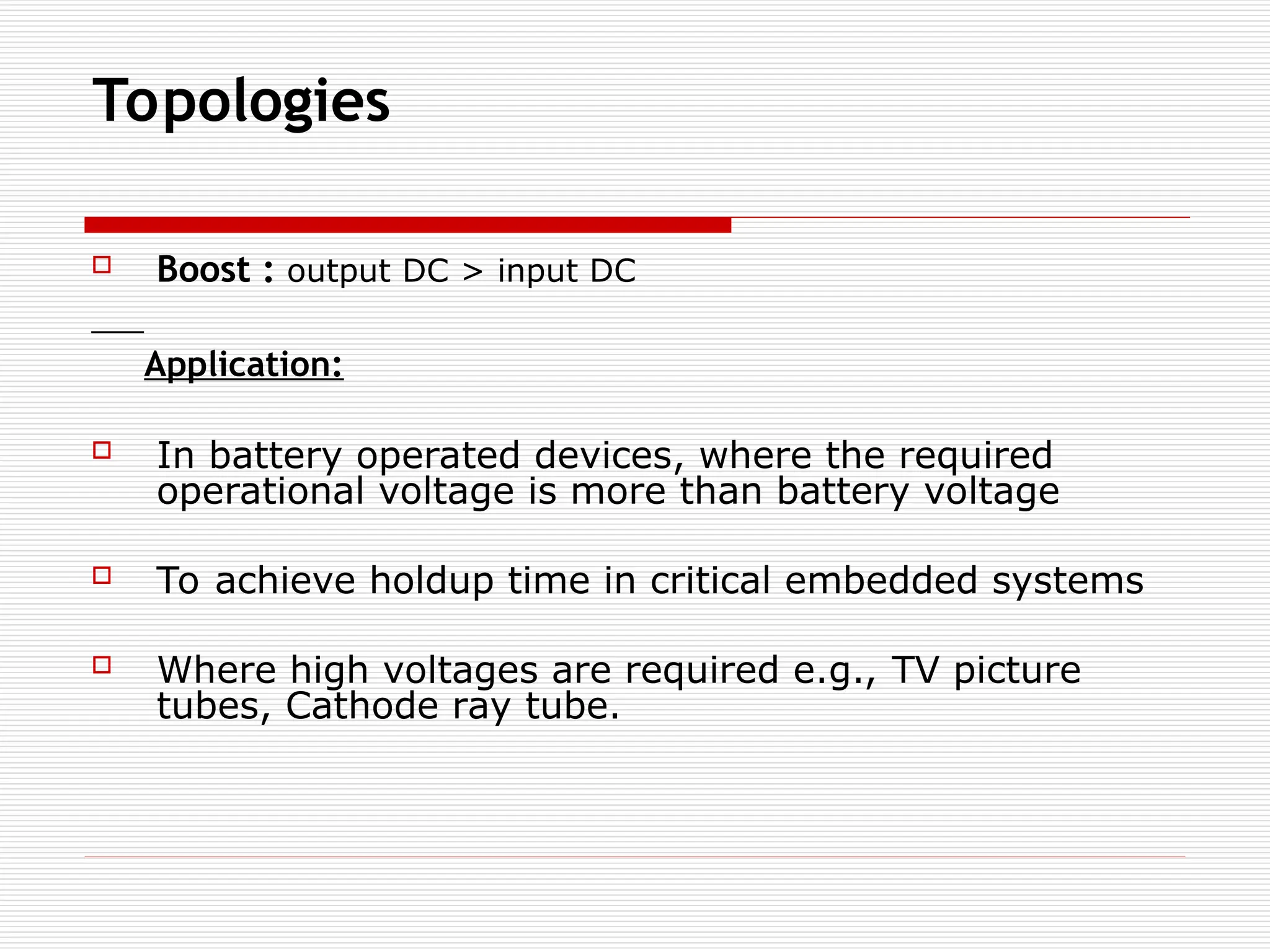 Topologies
 Boost : output DC > input DC
Application:
 In battery operated devices, where the required
operational voltage is more than battery voltage
 To achieve holdup time in critical embedded systems
 Where high voltages are required e.g., TV picture
tubes, Cathode ray tube.
 