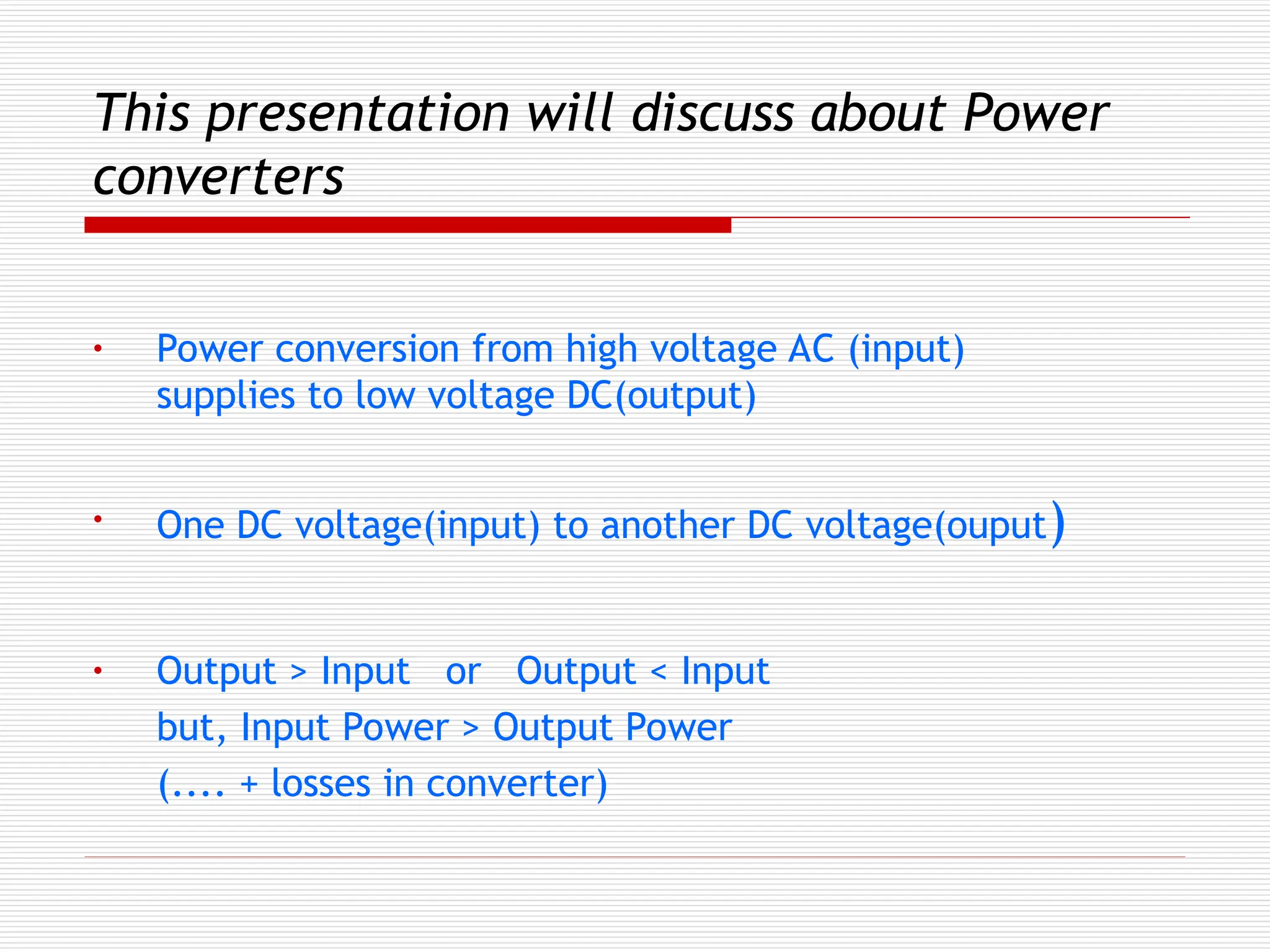 This presentation will discuss about Power
converters
• Power conversion from high voltage AC (input)
supplies to low voltage DC(output)
• One DC voltage(input) to another DC voltage(ouput)
• Output > Input or Output < Input
but, Input Power > Output Power
(.... + losses in converter)
 