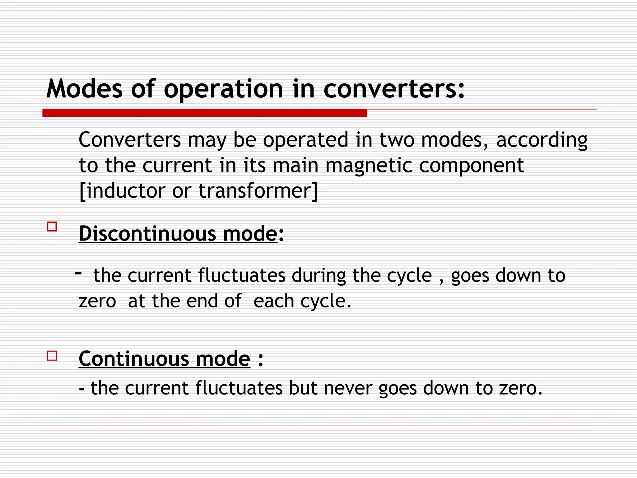 Modes of operation in converters:
Converters may be operated in two modes, according
to the current in its main magnetic component
[inductor or transformer]

Discontinuous mode:
- the current fluctuates during the cycle , goes down to
zero at the end of each cycle.
 Continuous mode :
- the current fluctuates but never goes down to zero.
 