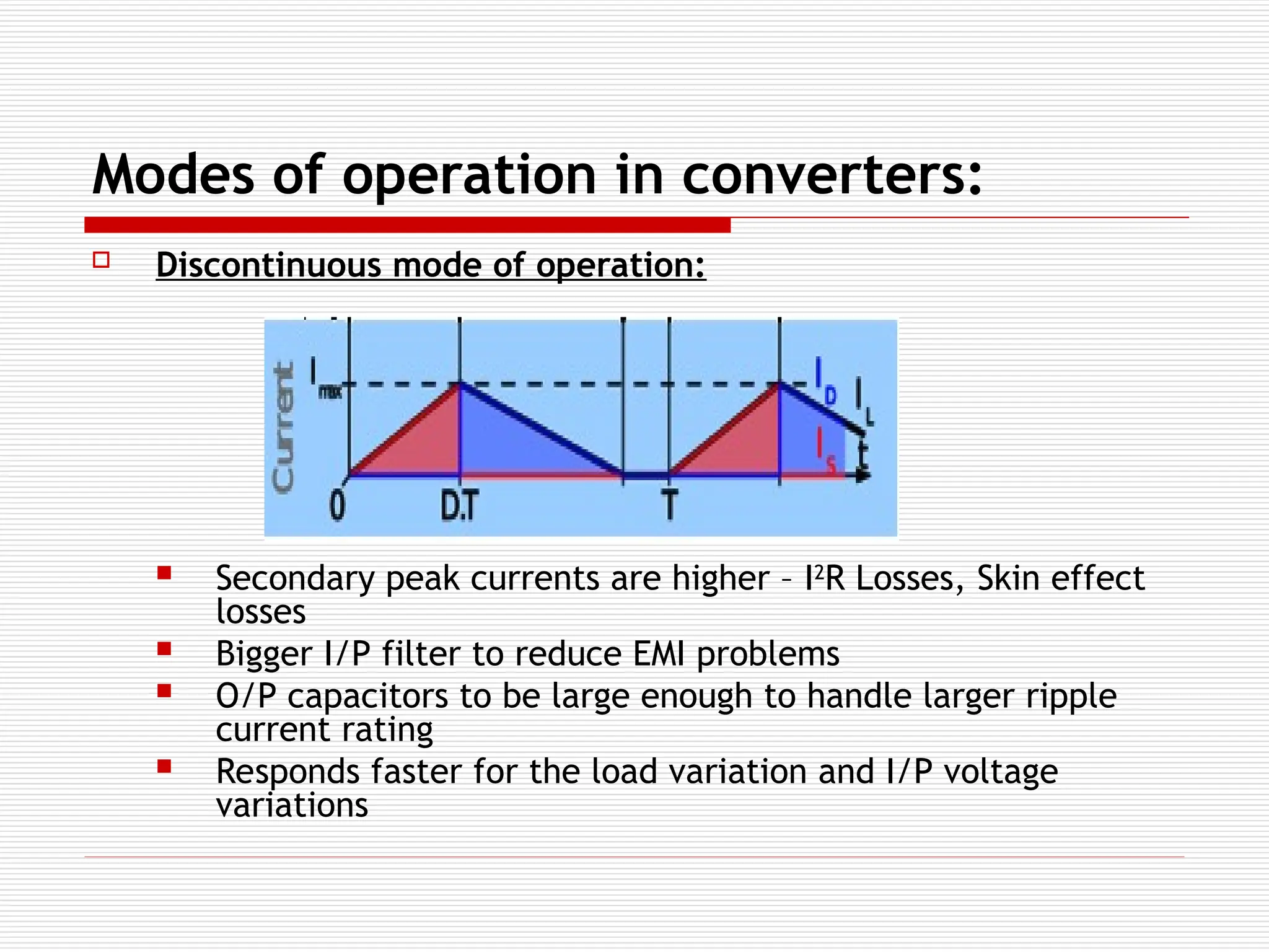 Modes of operation in converters:
 Discontinuous mode of operation:
 Secondary peak currents are higher – I2
R Losses, Skin effect
losses
 Bigger I/P filter to reduce EMI problems
 O/P capacitors to be large enough to handle larger ripple
current rating
 Responds faster for the load variation and I/P voltage
variations
 