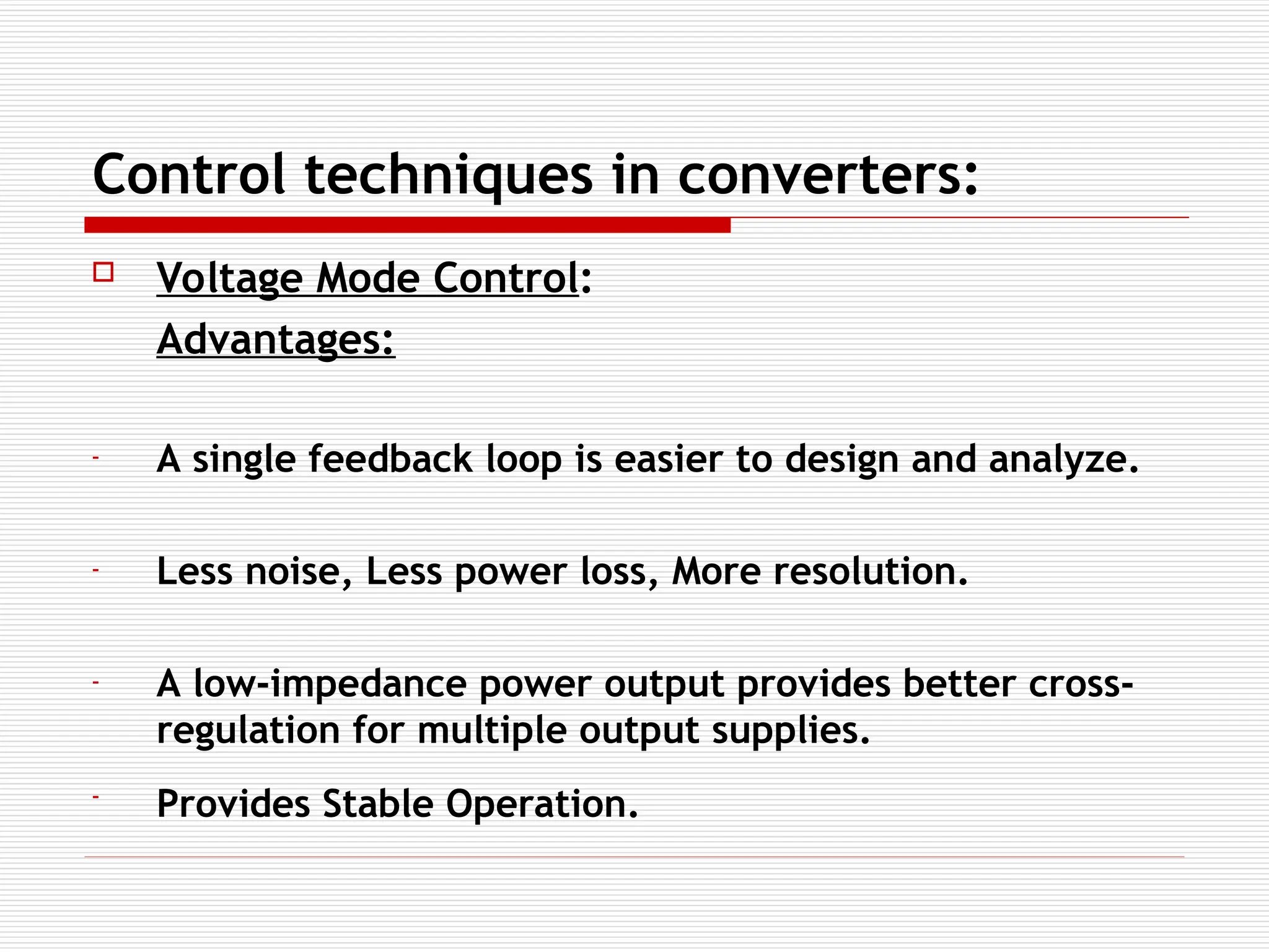 Control techniques in converters:
 Voltage Mode Control:
Advantages:
- A single feedback loop is easier to design and analyze.
- Less noise, Less power loss, More resolution.
- A low-impedance power output provides better cross-
regulation for multiple output supplies.
- Provides Stable Operation.
 