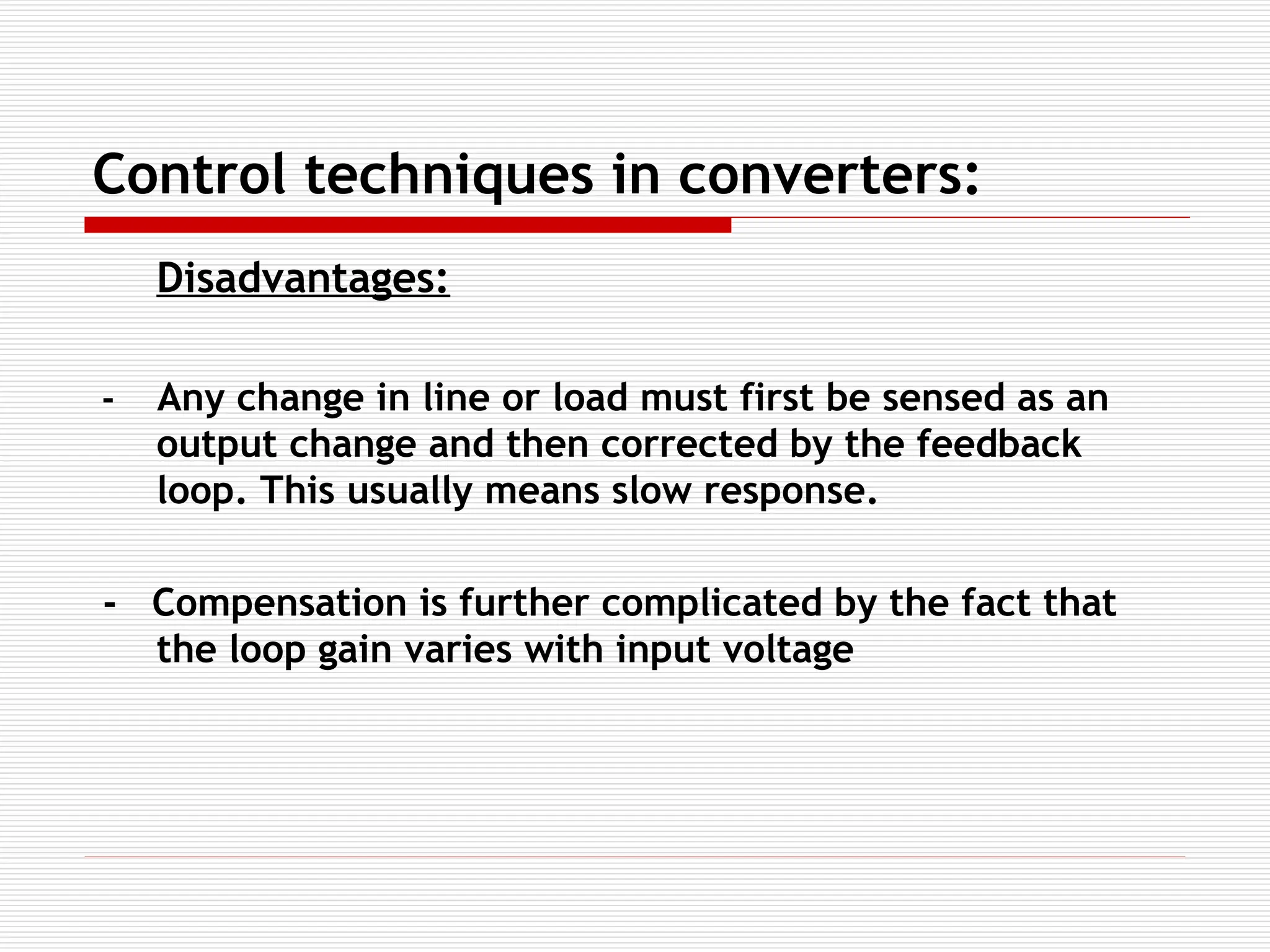 Control techniques in converters:
Disadvantages:
- Any change in line or load must first be sensed as an
output change and then corrected by the feedback
loop. This usually means slow response.
- Compensation is further complicated by the fact that
the loop gain varies with input voltage
 