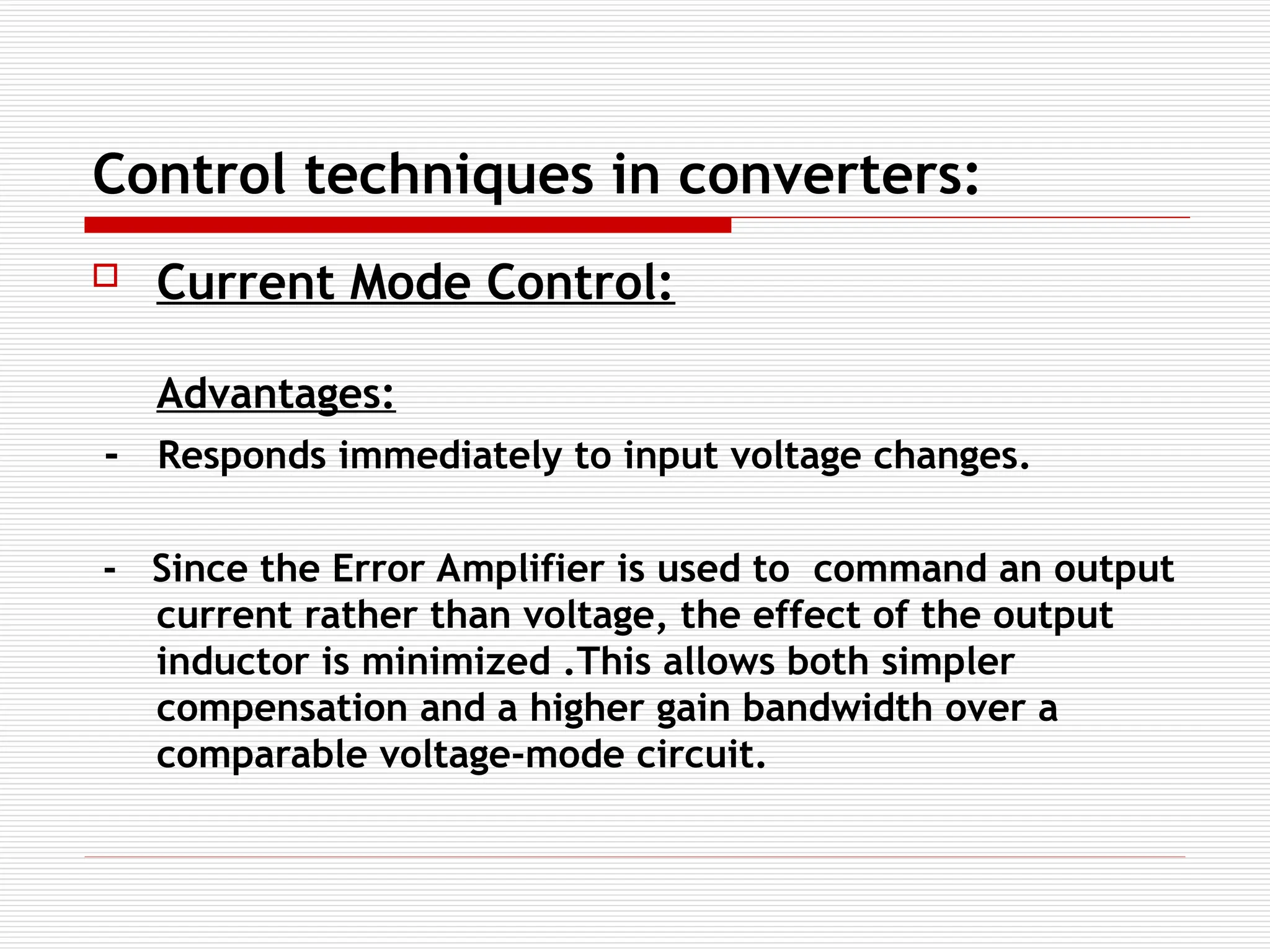 Control techniques in converters:
 Current Mode Control:
Advantages:
- Responds immediately to input voltage changes.
- Since the Error Amplifier is used to command an output
current rather than voltage, the effect of the output
inductor is minimized .This allows both simpler
compensation and a higher gain bandwidth over a
comparable voltage-mode circuit.
 