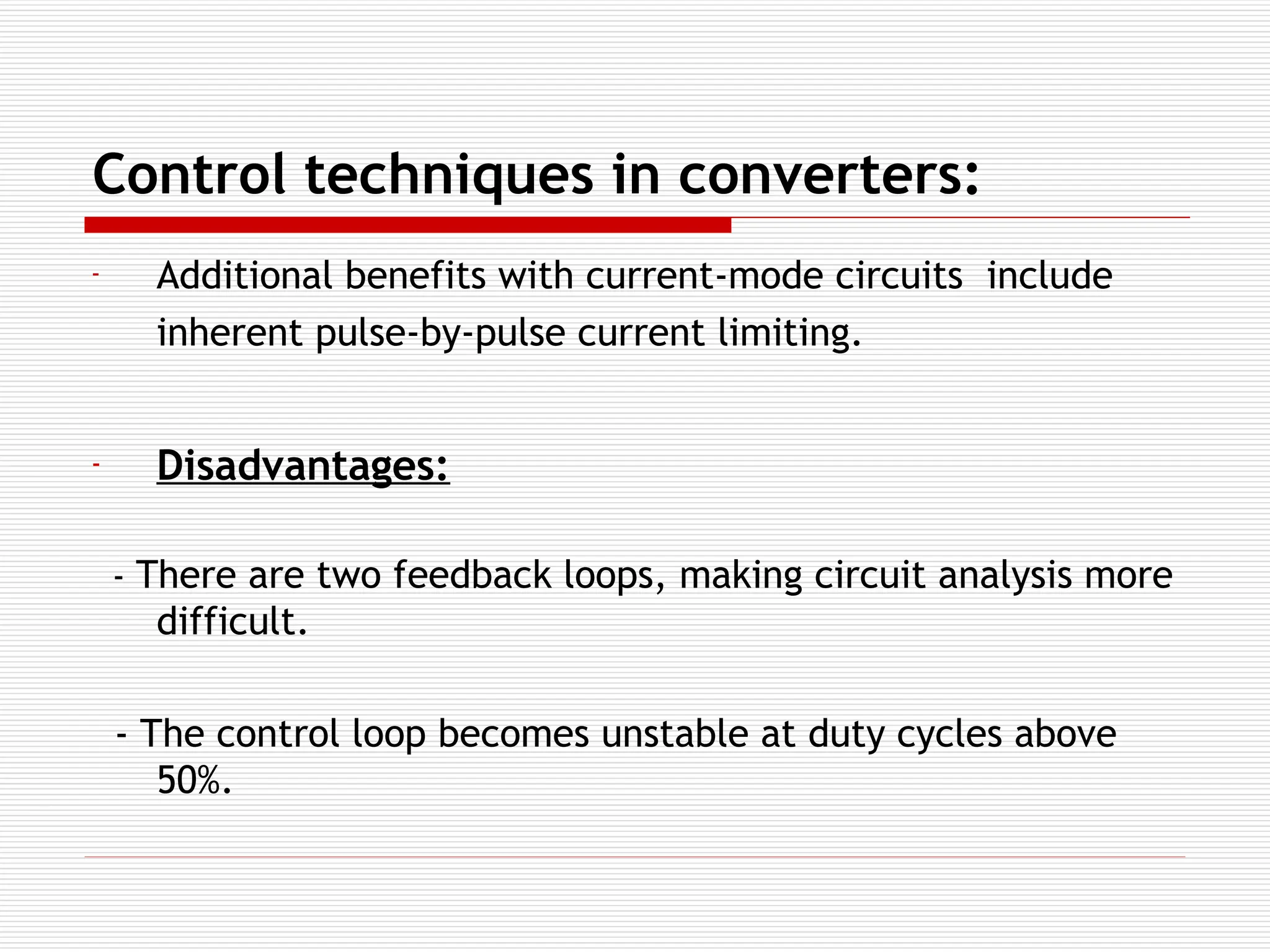 Control techniques in converters:
- Additional benefits with current-mode circuits include
inherent pulse-by-pulse current limiting.
- Disadvantages:
- There are two feedback loops, making circuit analysis more
difficult.
- The control loop becomes unstable at duty cycles above
50%.
 
