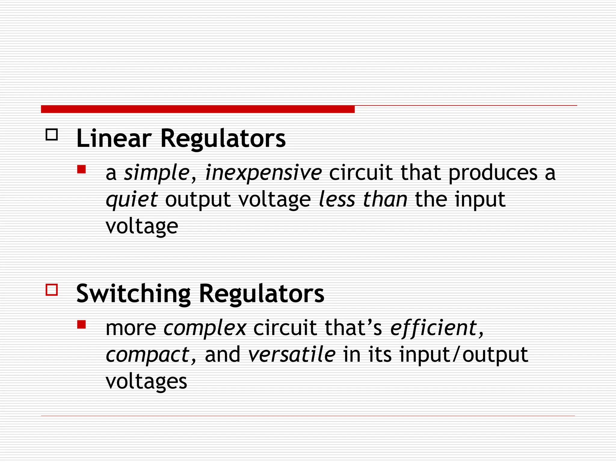  Linear Regulators
 a simple, inexpensive circuit that produces a
quiet output voltage less than the input
voltage
 Switching Regulators
 more complex circuit that’s efficient,
compact, and versatile in its input/output
voltages
 